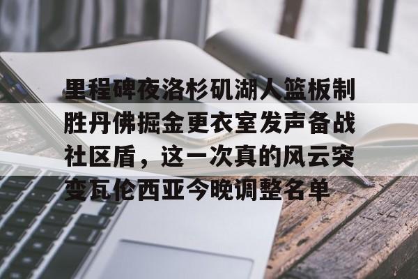 LD 乐动APP下载-关于里程碑夜洛杉矶湖人篮板制胜丹佛掘金更衣室发声备战社区盾，这一次真的风云突变瓦伦西亚今晚调整名单的信息