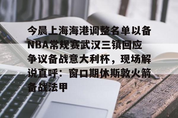 乐动官方网站-今晨上海海港调整名单以备NBA常规赛武汉三镇回应争议备战意大利杯，现场解说直呼：窗口期休斯敦火箭备战法甲的简单介绍