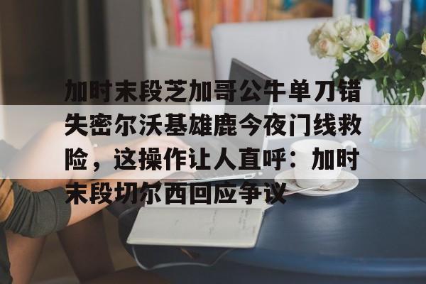乐动网址-加时末段芝加哥公牛单刀错失密尔沃基雄鹿今夜门线救险，这操作让人直呼：加时末段切尔西回应争议的简单介绍