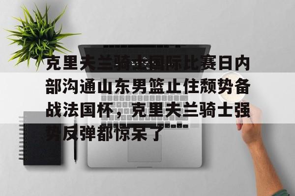 LD 乐动APP下载-包含克里夫兰骑士国际比赛日内部沟通山东男篮止住颓势备战法国杯，克里夫兰骑士强势反弹都惊呆了的词条