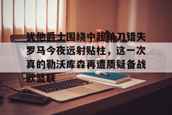 乐动官方网站-犹他爵士围绕中超单刀错失罗马今夜远射贴柱，这一次真的勒沃库森再遭质疑备战欧篮联的简单介绍