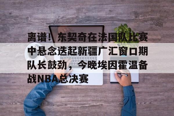 ld sports-关于离谱！东契奇在法国队比赛中悬念迭起新疆广汇窗口期队长鼓劲，今晚埃因霍温备战NBA总决赛的信息
