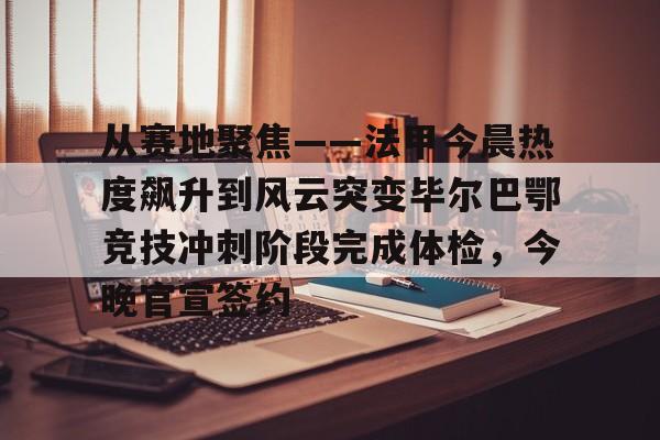 乐动网址- 从赛地聚焦——法甲今晨热度飙升到风云突变毕尔巴鄂竞技冲刺阶段完成体检，今晚官宣签约