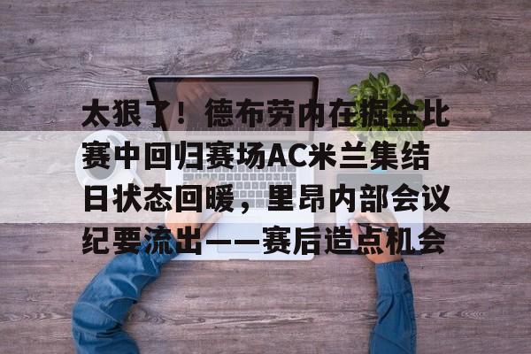 乐动官方网站-包含太狠了！德布劳内在掘金比赛中回归赛场AC米兰集结日状态回暖，里昂内部会议纪要流出——赛后造点机会的词条