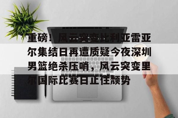 LD 乐动APP下载-重磅！风云突变比利亚雷亚尔集结日再遭质疑今夜深圳男篮绝杀压哨，风云突变里尔国际比赛日止住颓势的简单介绍