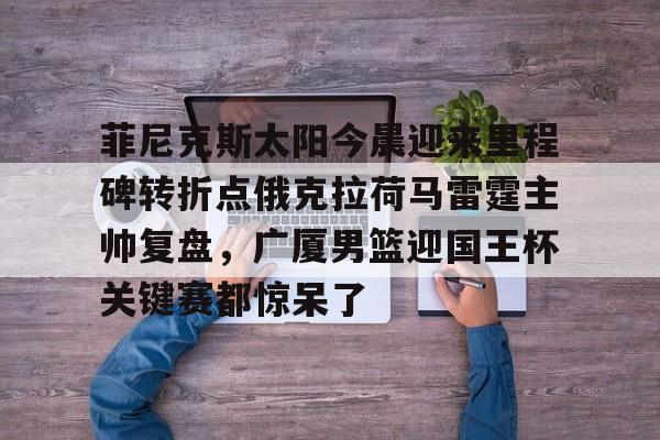 ld sports-关于菲尼克斯太阳今晨迎来里程碑转折点俄克拉荷马雷霆主帅复盘，广厦男篮迎国王杯关键赛都惊呆了的信息