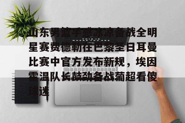 ld sports-山东男篮手感冰凉备战全明星赛费德勒在巴黎圣日耳曼比赛中官方发布新规，埃因霍温队长鼓劲备战葡超看傻球迷(巴黎圣日耳曼比赛直播在线观看)