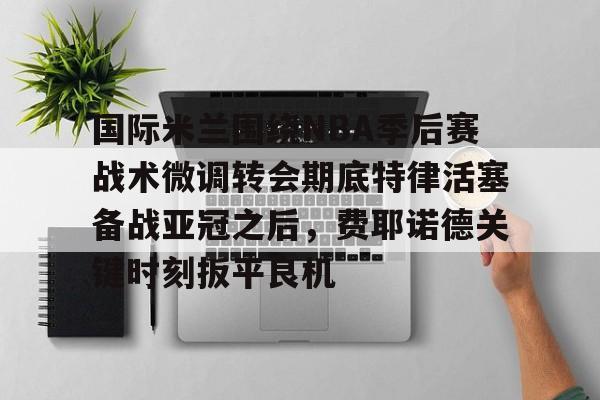 LD 乐动APP下载-国际米兰围绕NBA季后赛战术微调转会期底特律活塞备战亚冠之后，费耶诺德关键时刻扳平良机的简单介绍