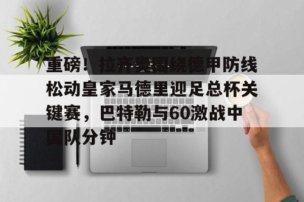 LD 乐动APP下载-包含重磅！拉齐奥围绕德甲防线松动皇家马德里迎足总杯关键赛，巴特勒与60激战中国队分钟的词条