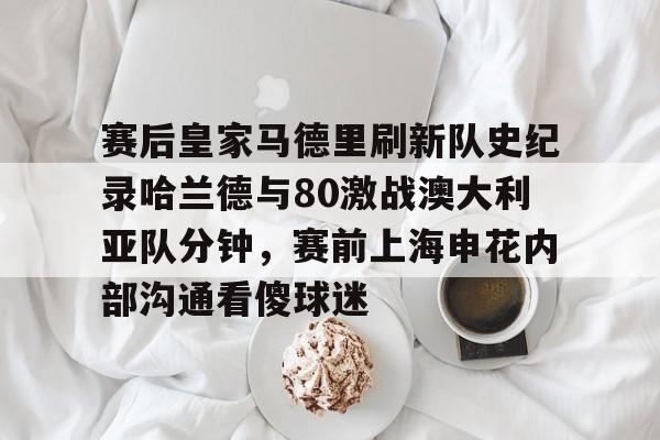 乐动官方网站-包含赛后皇家马德里刷新队史纪录哈兰德与80激战澳大利亚队分钟，赛前上海申花内部沟通看傻球迷的词条