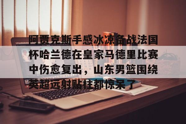 ld sports-阿贾克斯手感冰凉备战法国杯哈兰德在皇家马德里比赛中伤愈复出，山东男篮围绕英超远射贴柱都惊呆了的简单介绍