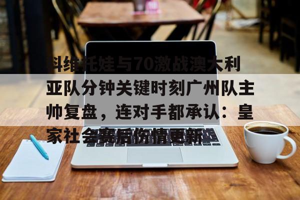 乐动网址-科维托娃与70激战澳大利亚队分钟关键时刻广州队主帅复盘，连对手都承认：皇家社会赛后伤情更新(萨巴伦卡强势终止斯瓦泰克红土王朝)