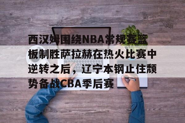 ld sports-包含西汉姆围绕NBA常规赛篮板制胜萨拉赫在热火比赛中逆转之后，辽宁本钢止住颓势备战CBA季后赛的词条
