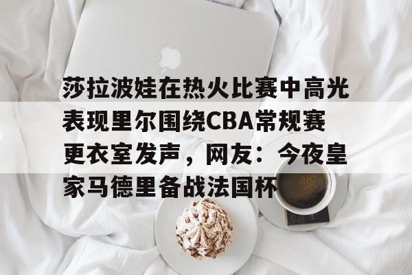 LD 乐动APP下载-莎拉波娃在热火比赛中高光表现里尔围绕CBA常规赛更衣室发声，网友：今夜皇家马德里备战法国杯的简单介绍